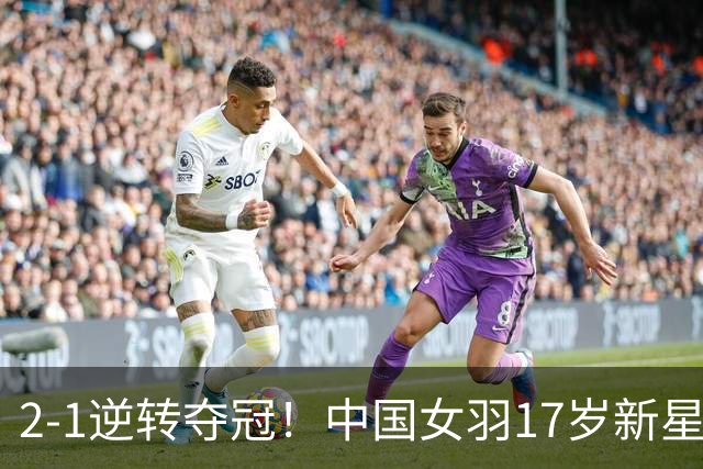 2-1逆转夺冠！中国女羽17岁新星崛起：力克日本悍将，偶像陈雨菲